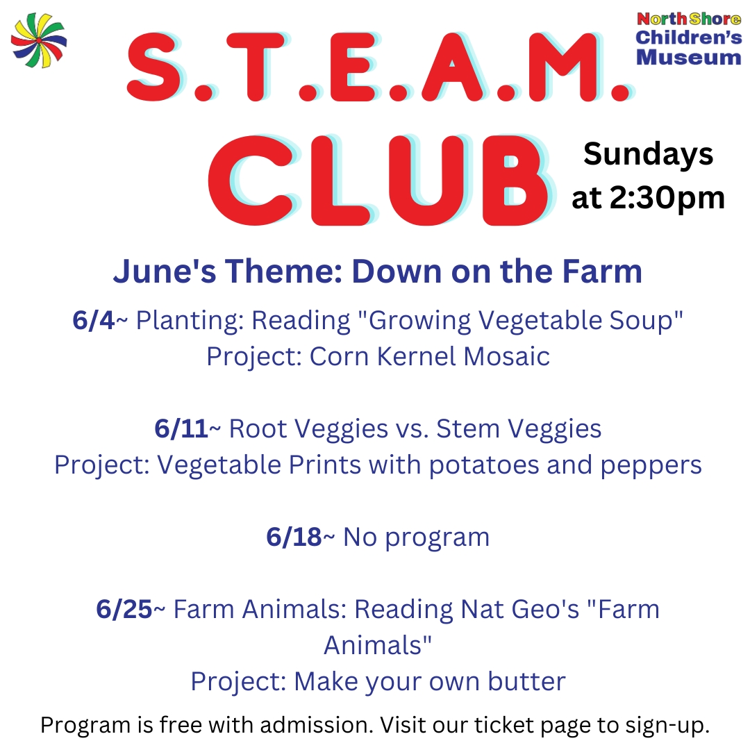 S.T.E.A.M. Club Sundays at 2:30pm. June's Theme: Down on the Farm. 6/4~ Planting: Reading "Growing Vegetable Soup." Project: Corn Kernel Mosaic.</p>
<p>6/11~ Root Veggies vs. Stem Veggies. Project: Vegetable Prints with potatoes and peppers.</p>
<p>6/18~ No program</p>
<p>6/25~ Farm Animals: Reading Nat Geo's "Farm Animals." Project: Make your own butter. Program is free with museum admission. Visit our ticket page to sign up.