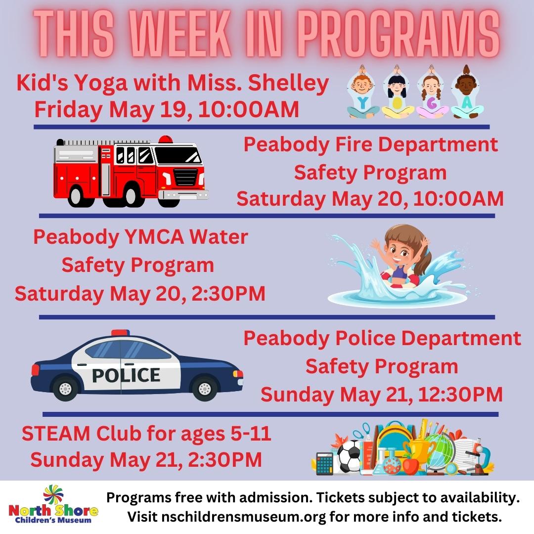 This Week in Programs. Kid's Yoga with Miss. Shelley Friday May 19, 10:00AM. Peabody Fire Department Safety Program Saturday May 20, 10:00AM. Peabody YMCA Water Safety Program Saturday May 20, 2:30PM. Peabody Police Department Safety Program Sunday May 21, 12:30PM. STEAM Club for ages 5-11 Sunday May 21, 2:30PM. Programs free with admission. Tickets subject to availability. Visit nschildrensmuseum.or for more info and tickets.