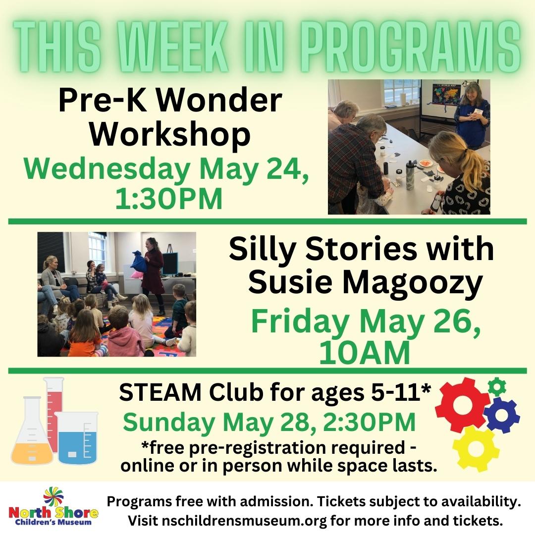 This week in programs 5.21.23 This week in programs Pre-k wonder workshop Wednesday May 24, 1:30PM. Silly Stories with Susie Magoozy Friday May 26, 10AM. STEAM club for ages 5-11* Sunday May 28, 2:30PM. *Pre-registration is required either in-person or online while tickets last. Programs are free with admission to play session. Reserve yours online now at nschildrensmuseum.org.
