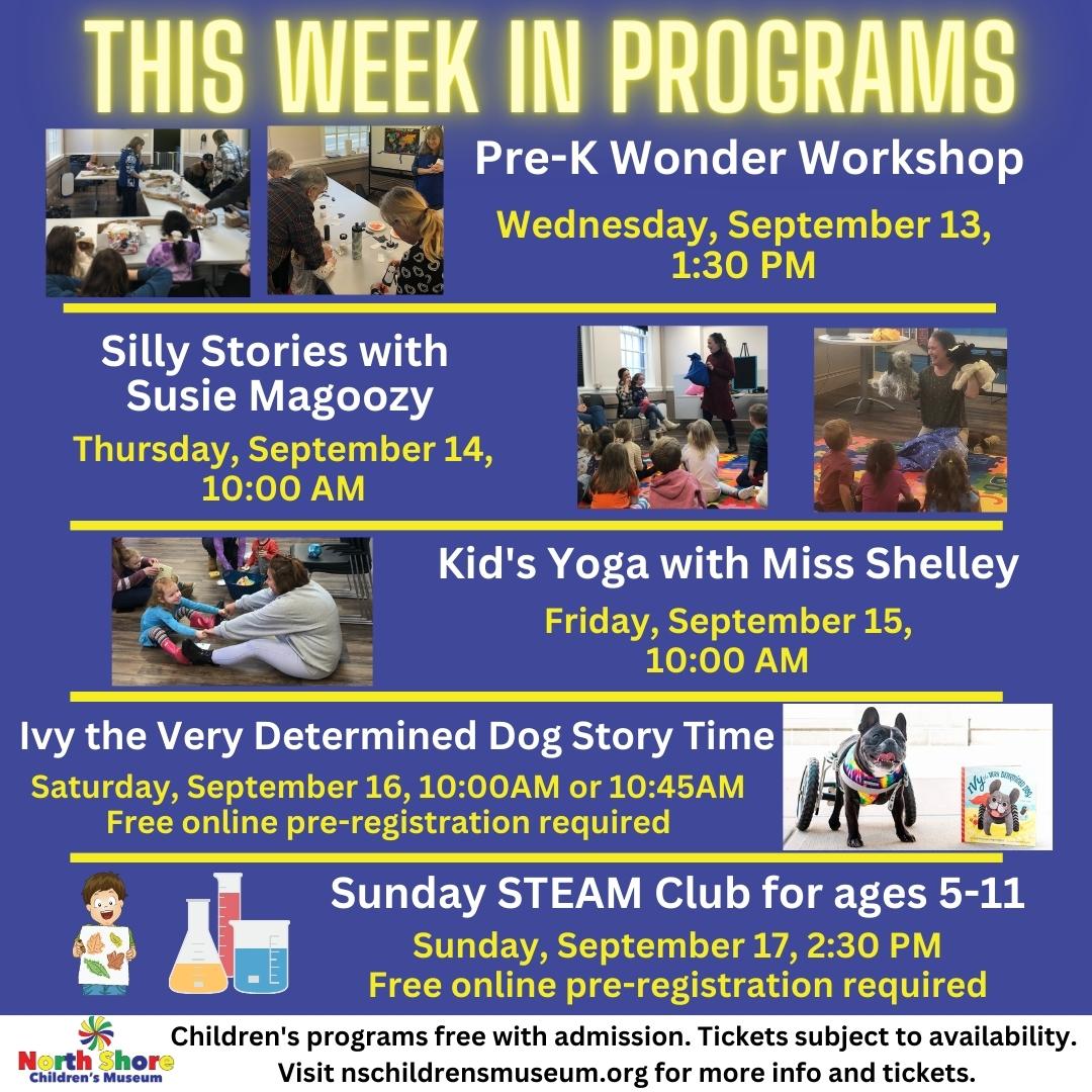 This Week in Programs. Pre-K Wonder Workshop Wed. September 13, 1:30PM. Silly Stories with Susie Magoozy Thursday, September 14, 10:00AM. Kids Yoga with Miss Shelley Friday September 15, 10AM. Ivy the Frenchie Story Time Saturday, September 16, 10:00AM. Sunday STEAM Club for ages 5-11 Sunday, September 17, 2:30PM.