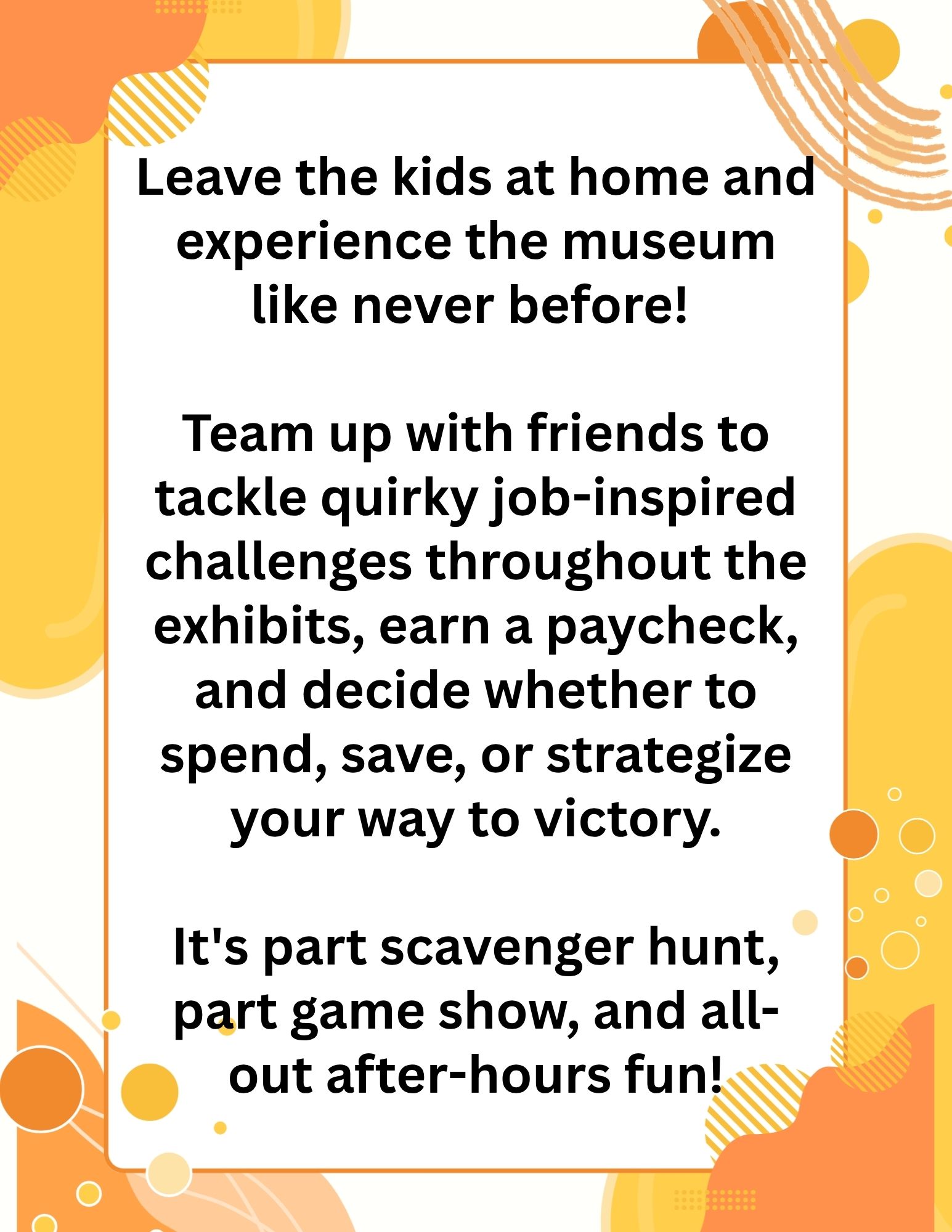 eave the kids at home and experience the museum like never before! </p>
<p>Team up with friends to tackle quirky job-inspired challenges throughout the exhibits, earn a paycheck, and decide whether to spend, save, or strategize your way to victory.</p>
<p>It's part scavenger hunt, part game show, and all-out after-hours fun!